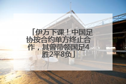 伊万下课！中国足协按合约单方终止合作，其曾带领国足4胜2平8负