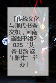 传统文化与现代书香交织，河南省图书馆2025“艾香书韵·端午雅集”举办