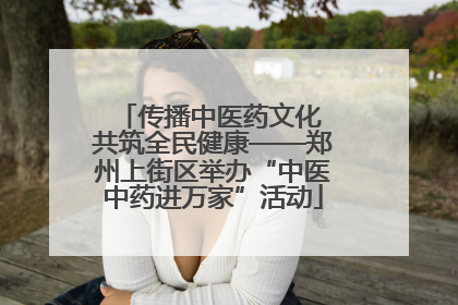 传播中医药文化 共筑全民健康——郑州上街区举办“中医中药进万家”活动