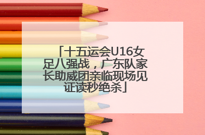十五运会U16女足八强战，广东队家长助威团亲临现场见证读秒绝杀