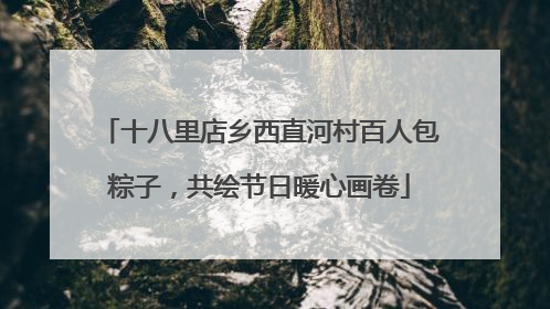 十八里店乡西直河村百人包粽子，共绘节日暖心画卷