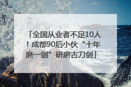 全国从业者不足10人！成都90后小伙“十年磨一剑”研磨古刀剑