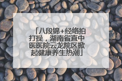 八段锦+经络拍打操，湖南省直中医医院云龙院区掀起健康养生热潮