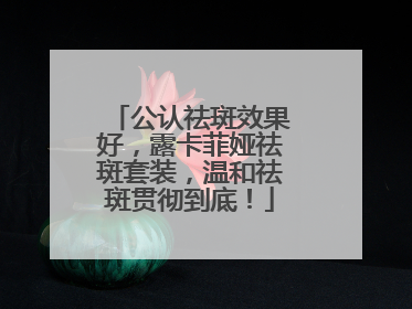 公认祛斑效果好，露卡菲娅祛斑套装，温和祛斑贯彻到底！