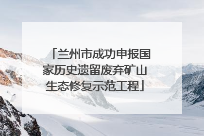 兰州市成功申报国家历史遗留废弃矿山生态修复示范工程