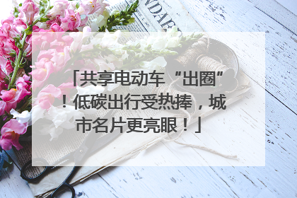 共享电动车“出圈”！低碳出行受热捧，城市名片更亮眼！