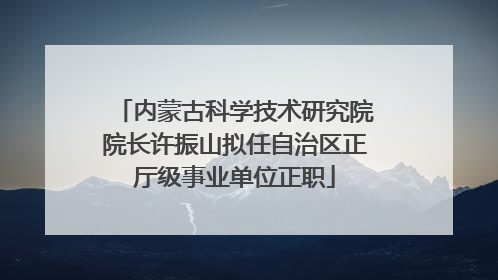 内蒙古科学技术研究院院长许振山拟任自治区正厅级事业单位正职
