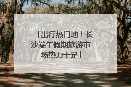 出行热门地！长沙端午假期旅游市场热力十足