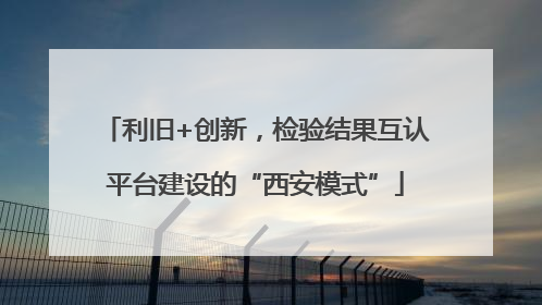 利旧+创新，检验结果互认平台建设的“西安模式”