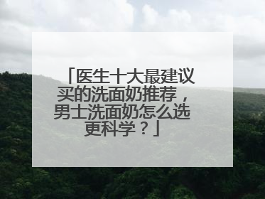医生十大最建议买的洗面奶推荐，男士洗面奶怎么选更科学？