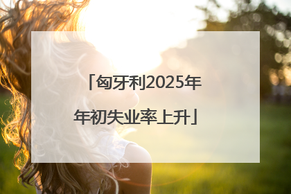 匈牙利2025年年初失业率上升