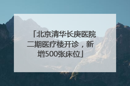 北京清华长庚医院二期医疗楼开诊，新增500张床位