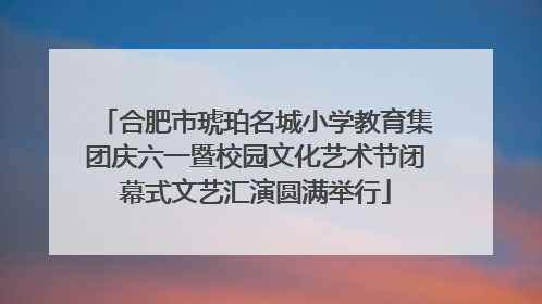 合肥市琥珀名城小学教育集团庆六一暨校园文化艺术节闭幕式文艺汇演圆满举行