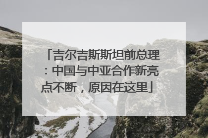 吉尔吉斯斯坦前总理：中国与中亚合作新亮点不断，原因在这里