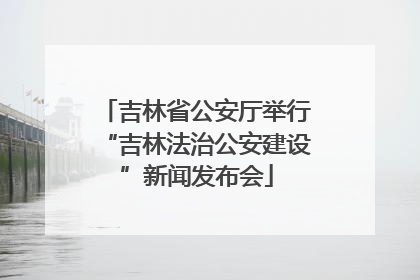 吉林省公安厅举行“吉林法治公安建设”新闻发布会