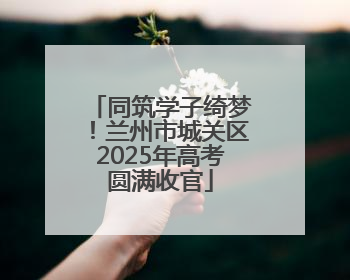 同筑学子绮梦！兰州市城关区2025年高考圆满收官