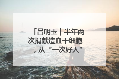吕明玉｜半年两次捐献造血干细胞，从“一次好人”到“一生好人”