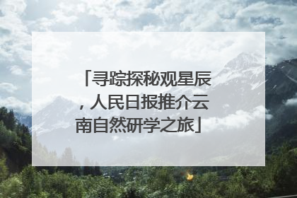 寻踪探秘观星辰，人民日报推介云南自然研学之旅