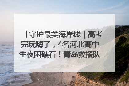 守护最美海岸线｜高考完玩嗨了，4名河北高中生夜困礁石！青岛救援队火速出动救上岸