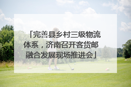 完善县乡村三级物流体系，济南召开客货邮融合发展现场推进会