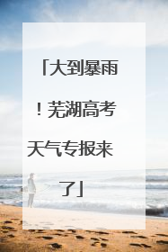 大到暴雨！芜湖高考天气专报来了