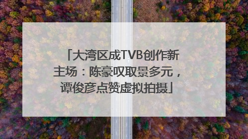 大湾区成TVB创作新主场：陈豪叹取景多元，谭俊彦点赞虚拟拍摄
