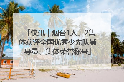 快讯｜烟台1人、2集体获评全国优秀少先队辅导员、集体荣誉称号
