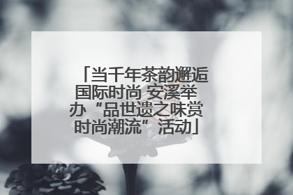 当千年茶韵邂逅国际时尚 安溪举办“品世遗之味赏时尚潮流”活动