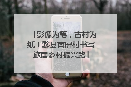 影像为笔，古村为纸！黟县南屏村书写旅居乡村振兴路