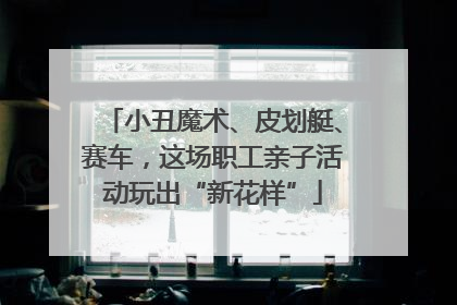 小丑魔术、皮划艇、赛车，这场职工亲子活动玩出“新花样”