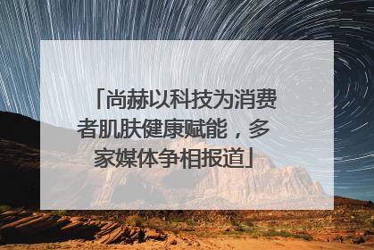 尚赫以科技为消费者肌肤健康赋能，多家媒体争相报道