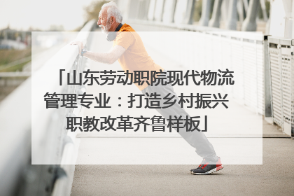山东劳动职院现代物流管理专业：打造乡村振兴职教改革齐鲁样板