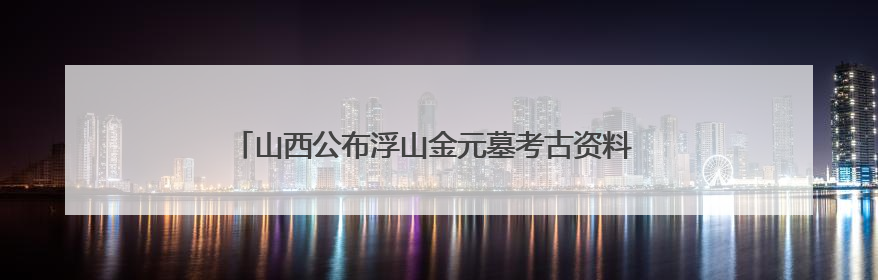 山西公布浮山金元墓考古资料 为研究晋南金元葬具提供样本