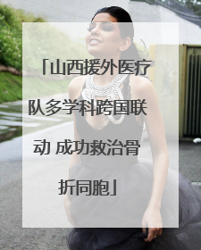 山西援外医疗队多学科跨国联动 成功救治骨折同胞