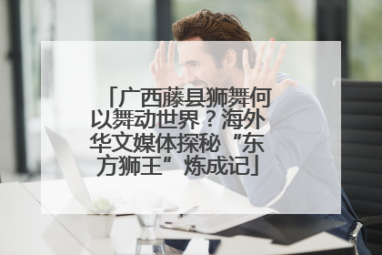 广西藤县狮舞何以舞动世界？海外华文媒体探秘“东方狮王”炼成记