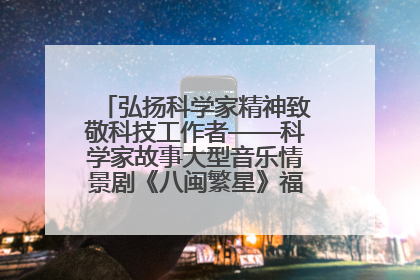弘扬科学家精神致敬科技工作者——科学家故事大型音乐情景剧《八闽繁星》福州首演侧记