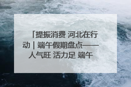 提振消费 河北在行动｜端午假期盘点——人气旺 活力足 端午经济“热浪”迭起