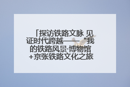 探访铁路文脉 见证时代跨越——“我的铁路风景·博物馆+京张铁路文化之旅”活动在京启动