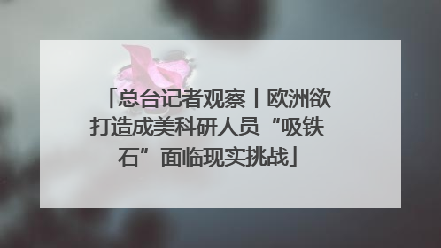 总台记者观察丨欧洲欲打造成美科研人员“吸铁石”面临现实挑战