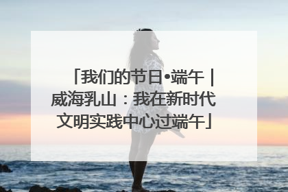 我们的节日•端午｜威海乳山：我在新时代文明实践中心过端午
