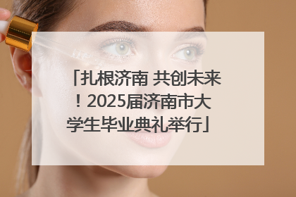 扎根济南 共创未来！2025届济南市大学生毕业典礼举行
