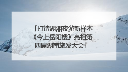 打造湖湘夜游新样本《今上岳阳楼》亮相第四届湖南旅发大会