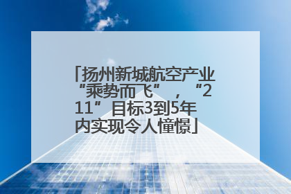 扬州新城航空产业“乘势而飞”，“211”目标3到5年内实现令人憧憬