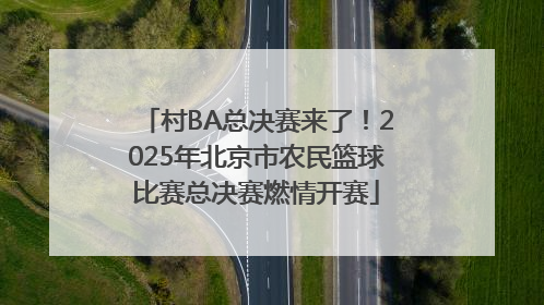 村BA总决赛来了！2025年北京市农民篮球比赛总决赛燃情开赛