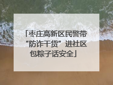 枣庄高新区民警带“防诈干货”进社区 包粽子话安全