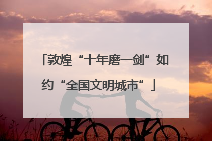 敦煌“十年磨一剑”如约“全国文明城市”