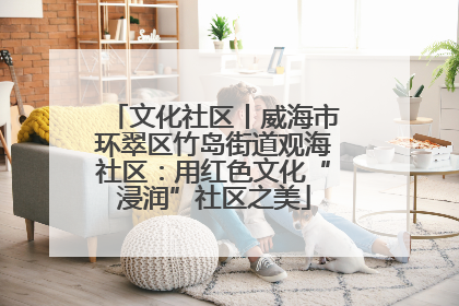 文化社区丨威海市环翠区竹岛街道观海社区：用红色文化“浸润”社区之美