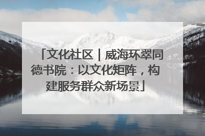 文化社区｜威海环翠同德书院：以文化矩阵，构建服务群众新场景