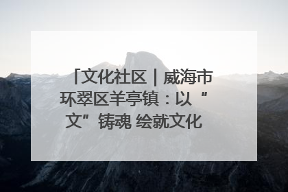 文化社区｜威海市环翠区羊亭镇：以“文”铸魂 绘就文化社区新画卷
