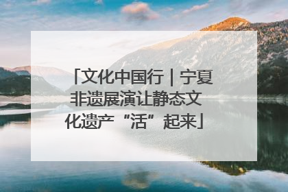 文化中国行｜宁夏 非遗展演让静态文化遗产“活”起来